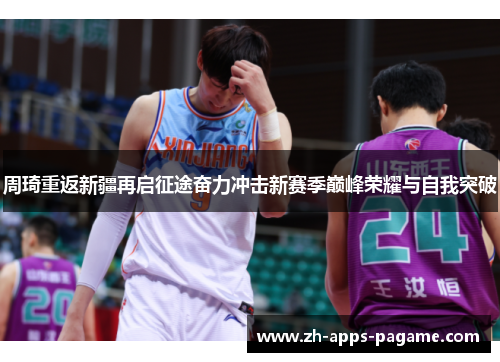 周琦重返新疆再启征途奋力冲击新赛季巅峰荣耀与自我突破