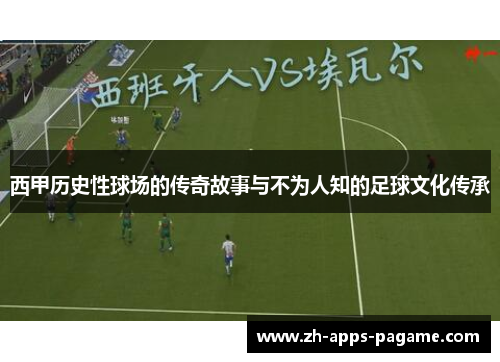 西甲历史性球场的传奇故事与不为人知的足球文化传承 西甲历史性球场的传奇故事与不为人知的足球文化传承