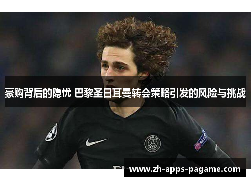 豪购背后的隐忧 巴黎圣日耳曼转会策略引发的风险与挑战 豪购背后的隐忧 巴黎圣日耳曼转会策略引发的风险与挑战