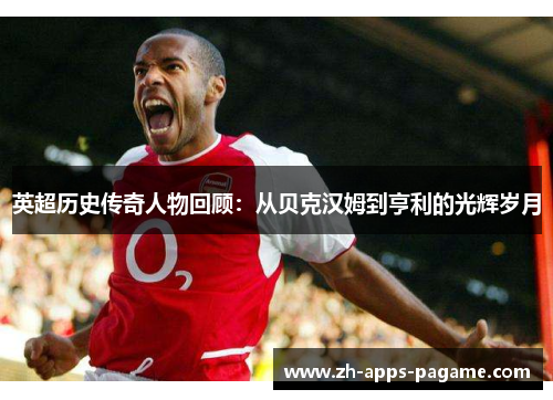 英超历史传奇人物回顾：从贝克汉姆到亨利的光辉岁月