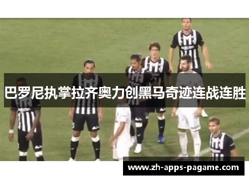 巴罗尼执掌拉齐奥力创黑马奇迹连战连胜 巴罗尼执掌拉齐奥力创黑马奇迹连战连胜