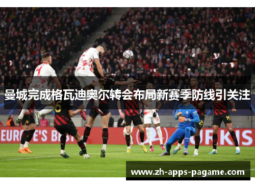 曼城完成格瓦迪奥尔转会布局新赛季防线引关注 曼城完成格瓦迪奥尔转会布局新赛季防线引关注