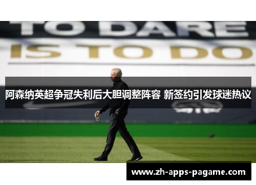 阿森纳英超争冠失利后大胆调整阵容 新签约引发球迷热议 阿森纳英超争冠失利后大胆调整阵容 新签约引发球迷热议